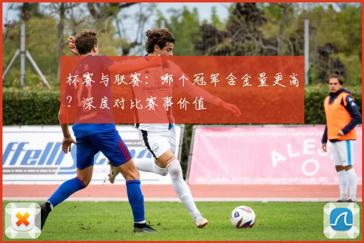 杯赛与联赛:哪个冠军含金量更高?深度对比赛事价值