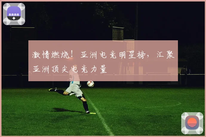 激情燃烧！亚洲电竞明星榜，汇聚亚洲顶尖电竞力量