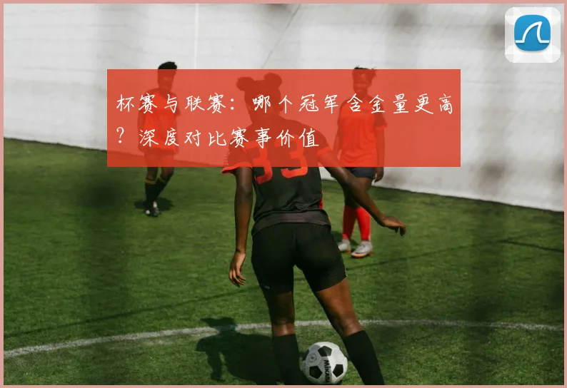 杯赛与联赛：哪个冠军含金量更高？深度对比赛事价值
