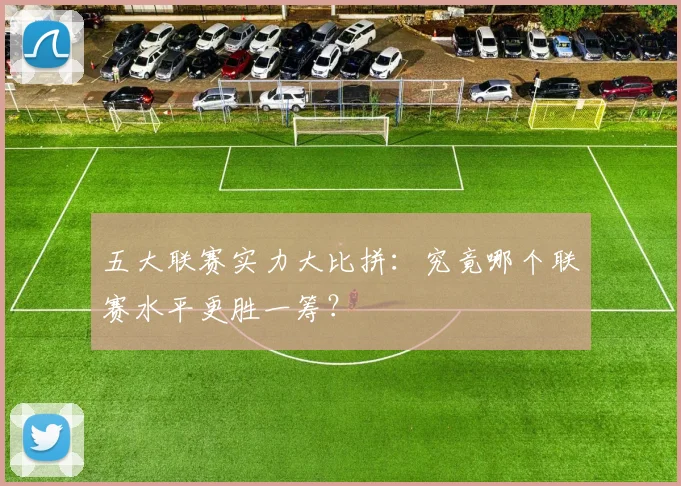 五大联赛实力大比拼：究竟哪个联赛水平更胜一筹？